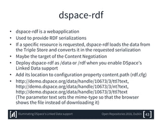 dspace-rdf
• dspace-rdf is a webapplication
• Used to provide RDF serializations
• If a specific resource is requested, dspace-rdf loads the data from
the Triple Store and converts it in the requested serialization
• Maybe the target of the Content Negotiation
• Deploy dspace-rdf as /data or /rdf when you enable DSpace’s
Linked Data support
• Add its location to configuration property content.path (rdf.cfg)
• http://demo.dspace.org/data/handle/10673/3/ttl?text,
http://demo.dspace.org/data/handle/10673/3/nt?text,
http://demo.dspace.org/data/handle/10673/3/ttl?text
(The parameter text sets the mime-type so that the browser
shows the file instead of downloading it)
43Illuminating DSpace’s Linked Data support Open Repositories 2016, Dublin
 