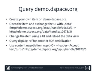 Query demo.dspace.org
• Create your own item on demo.dspace.org
• Open the item and exchange the UI with „data“
(http://demo.dspace.org/xxxui/handle/10673/3 ->
http://demo.dspace.org/data/handle/10673/3)
• Change the item using a UI and reload the data view
• Query dspace-rdf for another RDF serialization
• Use content negotiation: wget -O - --header=‘Accept:
text/turtle’ http://demo.dspace.org/jspui/handle/10673/5
45Illuminating DSpace’s Linked Data support Open Repositories 2016, Dublin
 
