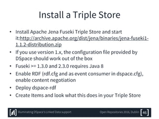Install a Triple Store
• Install Apache Jena Fuseki Triple Store and start
it:http://archive.apache.org/dist/jena/binaries/jena-fuseki1-
1.1.2-distribution.zip
• If you use version 1.x, the configuration file provided by
DSpace should work out of the box
• Fuseki >= 1.3.0 and 2.3.0 requires Java 8
• Enable RDF (rdf.cfg and as event consumer in dspace.cfg),
enable content negotiation
• Deploy dspace-rdf
• Create Items and look what this does in your Triple Store
46Illuminating DSpace’s Linked Data support Open Repositories 2016, Dublin
 
