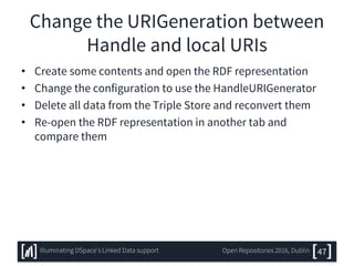 Change the URIGeneration between
Handle and local URIs
• Create some contents and open the RDF representation
• Change the configuration to use the HandleURIGenerator
• Delete all data from the Triple Store and reconvert them
• Re-open the RDF representation in another tab and
compare them
47Illuminating DSpace’s Linked Data support Open Repositories 2016, Dublin
 