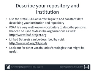 Describe your repository and
institution
• Use the StaticDSOConverterPlugin to add constant data
describing your institution and repository
• FOAF is a very well-known vocabulary to describe persons,
that can be used to describe organizations as well:
http://www.foaf-project.org
• Linked Datasets can be described by void:
http://www.w3.org/TR/void/
• Look out for other vocabularies/ontologies that might be
useful
48Illuminating DSpace’s Linked Data support Open Repositories 2016, Dublin
 
