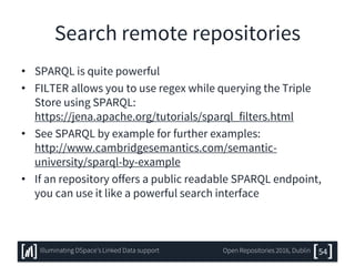 Search remote repositories
• SPARQL is quite powerful
• FILTER allows you to use regex while querying the Triple
Store using SPARQL:
https://jena.apache.org/tutorials/sparql_filters.html
• See SPARQL by example for further examples:
http://www.cambridgesemantics.com/semantic-
university/sparql-by-example
• If an repository offers a public readable SPARQL endpoint,
you can use it like a powerful search interface
54Illuminating DSpace’s Linked Data support Open Repositories 2016, Dublin
 