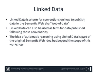 Linked Data
• Linked Data is a term for conventions on how to publish
data in the Semantic Web aka “Web of data”
• Linked Data can also be used as term for data published
following those conventions
• The idea of automatic reasoning using Linked Data is part of
the original Semantic Web idea but beyond the scope of this
workshop
7Illuminating DSpace’s Linked Data support Open Repositories 2016, Dublin
 