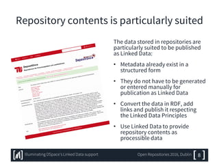 Repository contents is particularly suited
The data stored in repositories are
particularly suited to be published
as Linked Data:
• Metadata already exist in a
structured form
• They do not have to be generated
or entered manually for
publication as Linked Data
• Convert the data in RDF, add
links and publish it respecting
the Linked Data Principles
• Use Linked Data to provide
repository contents as
processible data
8Illuminating DSpace’s Linked Data support Open Repositories 2016, Dublin
 