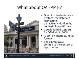 What about OAI-PMH?
• Open Archive Initiative –
Protocol for Metadata
Harvesting:
de facto standard in the
context of repositories
• Google retired support
for OAI-PMH in 2008
• “Just” an interface, not a
format
• The Library Way:
Limited to the context of
repositories
9Illuminating DSpace’s Linked Data support Open Repositories 2016, Dublin
 