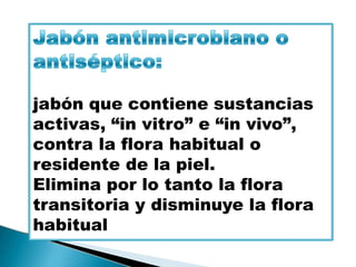 jabón que contiene sustancias
activas, “in vitro” e “in vivo”,
contra la flora habitual o
residente de la piel.
Elimina por lo tanto la flora
transitoria y disminuye la flora
habitual
 