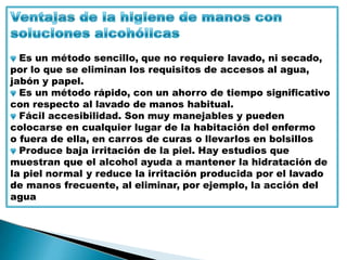 Es un método sencillo, que no requiere lavado, ni secado,
por lo que se eliminan los requisitos de accesos al agua,
jabón y papel.
Es un método rápido, con un ahorro de tiempo significativo
con respecto al lavado de manos habitual.
Fácil accesibilidad. Son muy manejables y pueden
colocarse en cualquier lugar de la habitación del enfermo
o fuera de ella, en carros de curas o llevarlos en bolsillos
Produce baja irritación de la piel. Hay estudios que
muestran que el alcohol ayuda a mantener la hidratación de
la piel normal y reduce la irritación producida por el lavado
de manos frecuente, al eliminar, por ejemplo, la acción del
agua
 