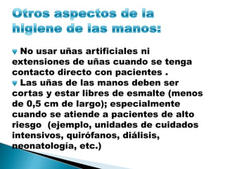 No usar uñas artificiales ni
extensiones de uñas cuando se tenga
contacto directo con pacientes .
Las uñas de las manos deben ser
cortas y estar libres de esmalte (menos
de 0,5 cm de largo); especialmente
cuando se atiende a pacientes de alto
riesgo (ejemplo, unidades de cuidados
intensivos, quirófanos, diálisis,
neonatología, etc.)
 