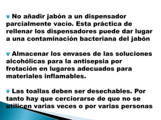 No añadir jabón a un dispensador
parcialmente vacío. Esta práctica de
rellenar los dispensadores puede dar lugar
a una contaminación bacteriana del jabón
Almacenar los envases de las soluciones
alcohólicas para la antisepsia por
frotación en lugares adecuados para
materiales inflamables.
Las toallas deben ser desechables. Por
tanto hay que cerciorarse de que no se
utilicen varias veces o por varias personas
 