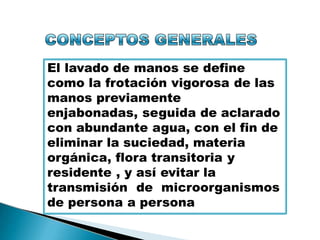 El lavado de manos se define
como la frotación vigorosa de las
manos previamente
enjabonadas, seguida de aclarado
con abundante agua, con el fin de
eliminar la suciedad, materia
orgánica, flora transitoria y
residente , y así evitar la
transmisión de microorganismos
de persona a persona
 