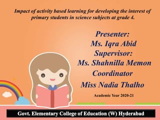 Presenter:
Ms. Iqra Abid
Supervisor:
Ms. Shahnilla Memon
Coordinator
Miss Nadia Thalho
Impact of activity based learning for developing the interest of
primary students in science subjects at grade 4.
Academic Year 2020-21
 