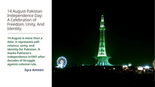 14 August-Pakistan
Independence Day:
A Celebration of
Freedom, Unity, And
Identity.
14 August is more than a
date ;it represents self-
reliance, unity, and
identity for Pakistan. It
marks Pakistan's
independence in1947 after
decades of Struggle
against colonial rule.
Iqra Ameen
 