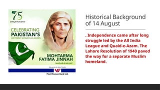 Historical Background
of 14 August
. Independence came after long
struggle led by the All India
League and Quaid-e-Azam. The
Lahore Resolution of 1940 paved
the way for a separate Muslim
homeland.
 