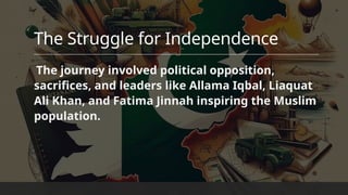 The Struggle for Independence
The journey involved political opposition,
sacrifices, and leaders​like Allama Iqbal, Liaquat
Ali Khan, and Fatima Jinnah inspiring the Muslim
population.
 