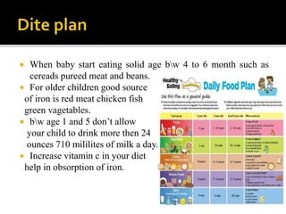  When baby start eating solid age bw 4 to 6 month such as
cereads pureed meat and beans.
 For older children good source
of iron is red meat chicken fish
green vagetables.
 bw age 1 and 5 don’t allow
your child to drink more then 24
ounces 710 mililites of milk a day.
 Increase vitamin c in your diet
help in obsorption of iron.
 
