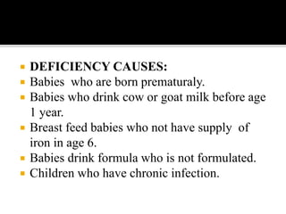  DEFICIENCY CAUSES:
 Babies who are born prematuraly.
 Babies who drink cow or goat milk before age
1 year.
 Breast feed babies who not have supply of
iron in age 6.
 Babies drink formula who is not formulated.
 Children who have chronic infection.
 