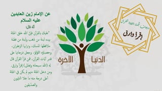 ‫عن‬‫اإلمام‬‫العابدين‬ ‫زين‬
‫السالم‬ ‫عليه‬
‫قال‬ ‫ه‬‫ن‬‫أ‬:
"‫خلق‬ ‫هللا‬ ‫إن‬‫ا‬‫ف‬ ‫ن‬‫أ‬‫ر‬‫ابلق‬ ‫عليك‬‫ة‬‫اجلن‬
‫ف‬ ‫من‬ ‫بنة‬‫ل‬‫و‬ ‫ذهب‬ ‫من‬ ‫بنة‬‫ل‬ ‫بيده‬‫ة‬‫ض‬
‫الزعف‬ ‫اُبا‬‫ر‬‫ت‬‫و‬ ،‫املسك‬ ‫مالفظها‬،‫ان‬‫ر‬
‫درجاهت‬ ‫وجعل‬ ،‫لؤ‬‫ؤ‬‫لل‬‫ا‬ ‫وحصباؤه‬‫عل‬ ‫ا‬
‫ن‬‫أ‬‫ر‬‫الق‬ ‫أ‬‫ر‬‫ق‬ ‫مفن‬ ،‫ن‬‫أ‬‫ر‬‫الق‬ ‫ايت‬‫أ‬ ‫قدر‬‫قال‬
‫هل‬(‫تعاىل‬‫و‬ ‫نه‬‫ا‬‫بح‬‫س‬ ‫هللا‬)‫أ‬‫ر‬‫إق‬‫ا‬َ‫ارق‬‫و‬.
‫يف‬ ‫يكن‬ ‫مل‬ ‫مهنم‬ ‫ة‬‫اجلن‬ ‫دخل‬ ‫ومن‬‫ة‬‫اجلن‬
‫يون‬‫نب‬‫ل‬‫ا‬ ‫خال‬ ‫ما‬ ‫منه‬ ‫درجة‬ ‫عل‬‫أ‬
‫يقون‬‫الصد‬‫و‬
 