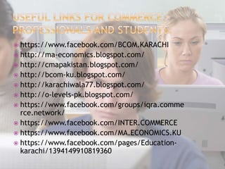  https://www.facebook.com/BCOM.KARACHI
 http://ma-economics.blogspot.com/
 http://cmapakistan.blogspot.com/
 http://bcom-ku.blogspot.com/
 http://karachiwala77.blogspot.com/
 http://o-levels-pk.blogspot.com/
 https://www.facebook.com/groups/iqra.comme
rce.network/
 https://www.facebook.com/INTER.COMMERCE
 https://www.facebook.com/MA.ECONOMICS.KU
 https://www.facebook.com/pages/Education-
karachi/1394149910819360
 