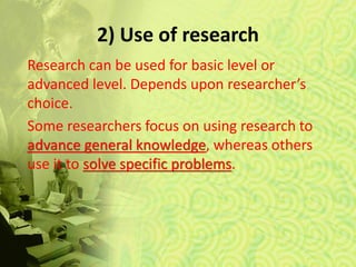 2) Use of research
Research can be used for basic level or
advanced level. Depends upon researcher’s
choice.
Some researchers focus on using research to
advance general knowledge, whereas others
use it to solve specific problems.
 