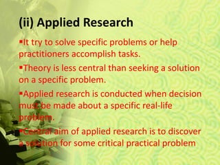 (ii) Applied Research
It try to solve specific problems or help
practitioners accomplish tasks.
Theory is less central than seeking a solution
on a specific problem.
Applied research is conducted when decision
must be made about a specific real-life
problem.
Central aim of applied research is to discover
a solution for some critical practical problem
 