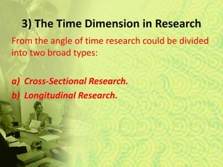 3) The Time Dimension in Research
From the angle of time research could be divided
into two broad types:
a) Cross-Sectional Research.
b) Longitudinal Research.
 