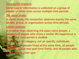 Time series research:
Same type of information is collected on a group of
people or other units across multiple time periods.
The panel study:
In panel study, the researcher observes exactly the same
people, group, or organization across time periods.
Cohort analysis:
In it rather than observing the exact same people, a
category of people who share a similar life experience in
a specified time period is studied.
The focus is on category, not on specific individuals.
Examples; all people hired at the same time, all people
retire on one or two year time frame, and all people who
graduate in a given year
 