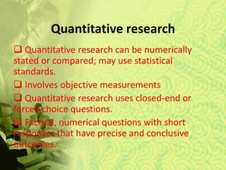 Quantitative research
 Quantitative research can be numerically
stated or compared; may use statistical
standards.
 Involves objective measurements
 Quantitative research uses closed-end or
forced choice questions.
 Factual, numerical questions with short
responses that have precise and conclusive
outcomes.
 
