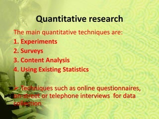 Quantitative research
The main quantitative techniques are:
1. Experiments
2. Surveys
3. Content Analysis
4. Using Existing Statistics
 Techniques such as online questionnaires,
on-street or telephone interviews for data
collection
 