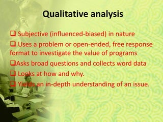 Qualitative analysis
 Subjective (influenced-biased) in nature
 Uses a problem or open-ended, free response
format to investigate the value of programs
Asks broad questions and collects word data
 Looks at how and why.
 Yields an in-depth understanding of an issue.
 