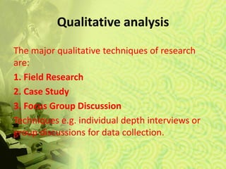 Qualitative analysis
The major qualitative techniques of research
are:
1. Field Research
2. Case Study
3. Focus Group Discussion
Techniques e.g. individual depth interviews or
group discussions for data collection.
 