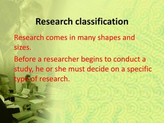 Research classification
Research comes in many shapes and
sizes.
Before a researcher begins to conduct a
study, he or she must decide on a specific
type of research.
 