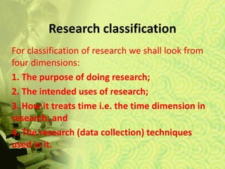 Research classification
For classification of research we shall look from
four dimensions:
1. The purpose of doing research;
2. The intended uses of research;
3. How it treats time i.e. the time dimension in
research; and
4. The research (data collection) techniques
used in it.
 