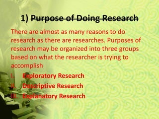 1) Purpose of Doing Research
There are almost as many reasons to do
research as there are researches. Purposes of
research may be organized into three groups
based on what the researcher is trying to
accomplish
I. Exploratory Research
II. Descriptive Research
III. Explanatory Research
 