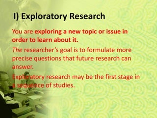 I) Exploratory Research
You are exploring a new topic or issue in
order to learn about it.
The researcher’s goal is to formulate more
precise questions that future research can
answer.
Exploratory research may be the first stage in
a sequence of studies.
 