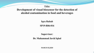 Title:
Development of visual biosensor for the detection of
alcohol contamination in food and beverages
Iqra Rubab
SP19-R06-016
Supervisor:
Dr. Muhammad Javid Iqbal
MARCH 02,2020
1
 