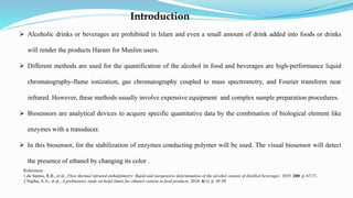 Introduction
 Alcoholic drinks or beverages are prohibited in Islam and even a small amount of drink added into foods or drinks
will render the products Haram for Muslim users.
 Different methods are used for the quantification of the alcohol in food and beverages are high-performance liquid
chromatography-flame ionization, gas chromatography coupled to mass spectrometry, and Fourier transform near
infrared. However, these methods usually involve expensive equipment and complex sample preparation procedures.
 Biosensors are analytical devices to acquire specific quantitative data by the combination of biological element like
enzymes with a transducer.
 In this biosensor, for the stabilization of enzymes conducting polymer will be used. The visual biosensor will detect
the presence of ethanol by changing its color .
References
1.do Santos, R.B., et al., Flow thermal infrared enthalpimetry: Rapid and inexpensive determination of the alcohol content of distilled beverages. 2019. 200: p. 67-71.
2.Najiha, A.A., et al., A preliminary study on halal limits for ethanol content in food products. 2010. 6(1): p. 45-50
 