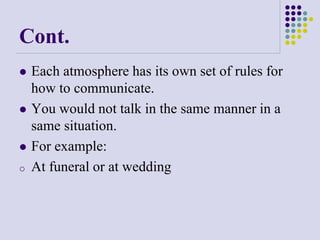 Cont.
 Each atmosphere has its own set of rules for
how to communicate.
 You would not talk in the same manner in a
same situation.
 For example:
o At funeral or at wedding
 
