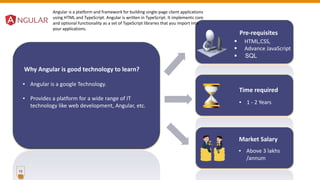 13
Pre-requisites
Time required
▪ 1 - 2 Years
Market Salary
▪ Above 3 lakhs
/annum
 HTML,CSS,
 Advance JavaScript
 SQL
Why Angular is good technology to learn?
▪ Angular is a google Technology.
▪ Provides a platform for a wide range of IT
technology like web development, Angular, etc.
Angular is a platform and framework for building single-page client applications
using HTML and TypeScript. Angular is written in TypeScript. It implements core
and optional functionality as a set of TypeScript libraries that you import into
your applications.
 