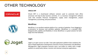 OTHER TECHNOLOGY
ORACLE ERP
Oracle ERP is a cloud-based software solution used to automate back office
processes and day–to-day business activities. It is a business management software
suite that includes financial management, supply chain management, project
management, accounting, and procurement.
WordPress
WordPress is an excellent website platform for a variety of websites. From blogging to
e-commerce to business and portfolio websites, WordPress is a versatile CMS.
Designed with usability and flexibility in mind, WordPress is a great solution for both
large and small websites.
16
Joget
Joget is an open source no-code / low-code application platform that combines the
best of Rapid Application Development, Business Process Automation and Workflow
Management. Joget empowers business users, non-coders or coders with a single
platform to easily build, deliver, monitor and maintain enterprise applications.
 