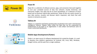 Power BI
Power BI is a collection of software services, apps, and connectors that work together
to turn your unrelated sources of data into coherent, visually immersive, and
interactive insights. Your data may be an Excel spreadsheet, or a collection of cloud-
based and on-premises hybrid data warehouses. Power BI lets you easily connect to
your data sources, visualize and discover what's important, and share that with
anyone or everyone you want.
Tableau BI
Tableau is a powerful and fastest growing data visualization tool used in the Business
Intelligence Industry. Tableau helps create the data that can be understood by
professionals at any level in an organization. It also allows non-technical users to
create customized dashboards.
19
Mobile Apps Development (Flutter)
Flutter is an open-source UI software development kit created by Google. It is used
to develop cross platform applications for Android, iOS, Linux, Mac, Windows,
Google Fuchsia, and the web from a single codebase.
 