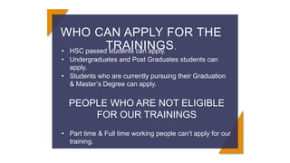 WHO CAN APPLY FOR THE
TRAININGS.
• HSC passed students can apply.
• Undergraduates and Post Graduates students can
apply.
• Students who are currently pursuing their Graduation
& Master’s Degree can apply.
PEOPLE WHO ARE NOT ELIGIBLE
FOR OUR TRAININGS
• Part time & Full time working people can’t apply for our
training.
 