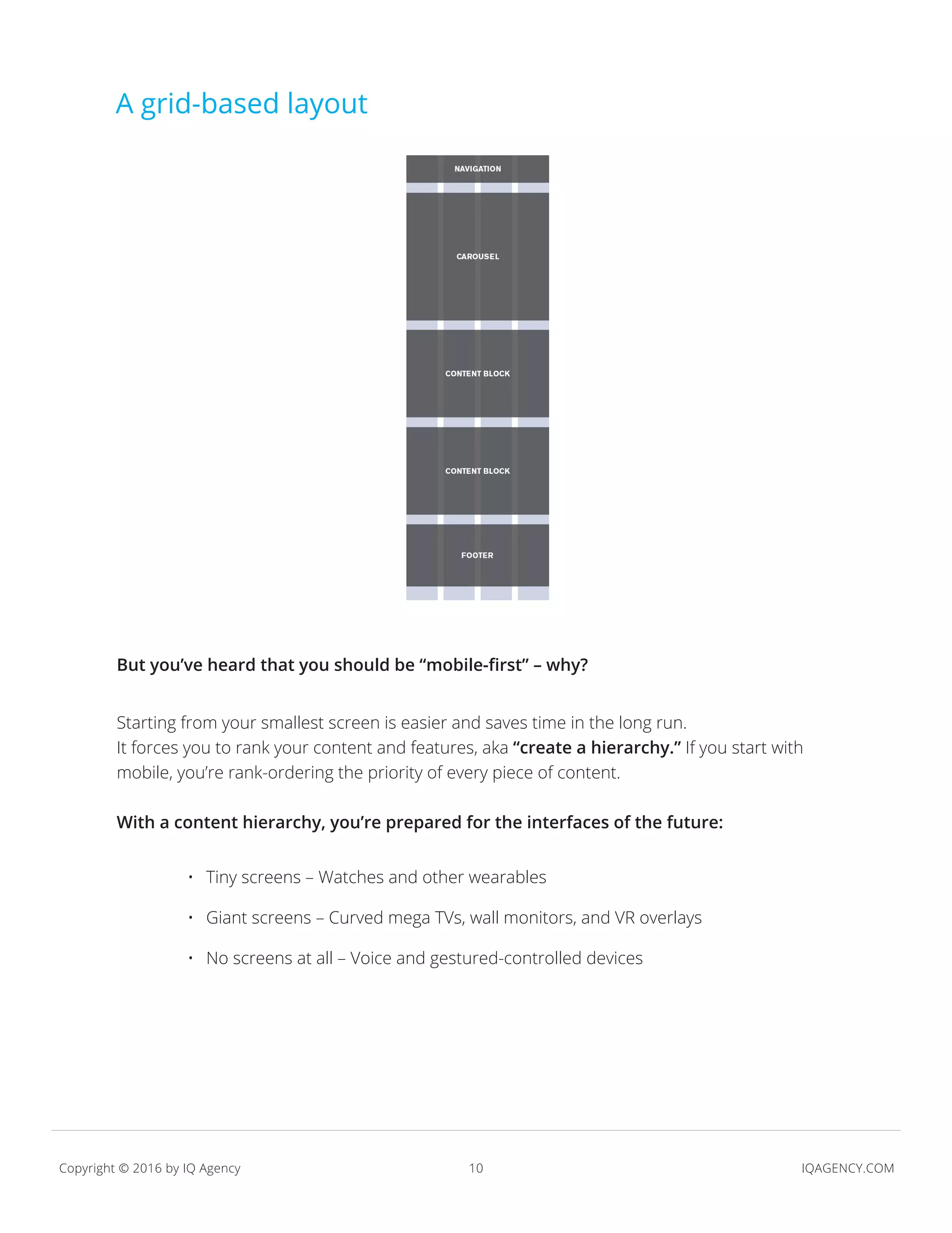 10 IQAGENCY.COMCopyright © 2016 by IQ Agency
A grid-based layout
But you’ve heard that you should be “mobile-first” – why?
Starting from your smallest screen is easier and saves time in the long run.
It forces you to rank your content and features, aka “create a hierarchy.” If you start with
mobile, you’re rank-ordering the priority of every piece of content.
With a content hierarchy, you’re prepared for the interfaces of the future:
•	 Tiny screens – Watches and other wearables
•	 Giant screens – Curved mega TVs, wall monitors, and VR overlays
•	 No screens at all – Voice and gestured-controlled devices
 