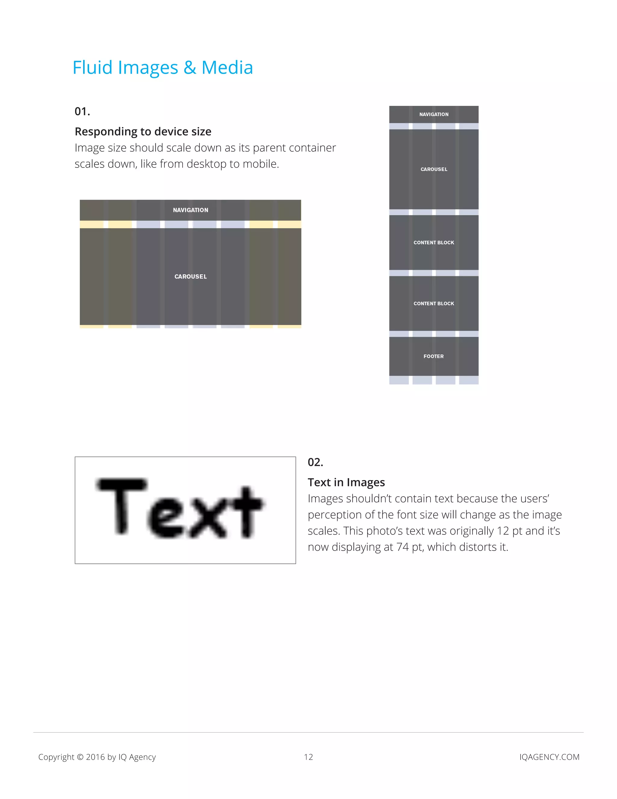12 IQAGENCY.COMCopyright © 2016 by IQ Agency
Fluid Images & Media
01.
Responding to device size
Image size should scale down as its parent container
scales down, like from desktop to mobile.
02.
Text in Images
Images shouldn’t contain text because the users’
perception of the font size will change as the image
scales. This photo’s text was originally 12 pt and it’s
now displaying at 74 pt, which distorts it.
 