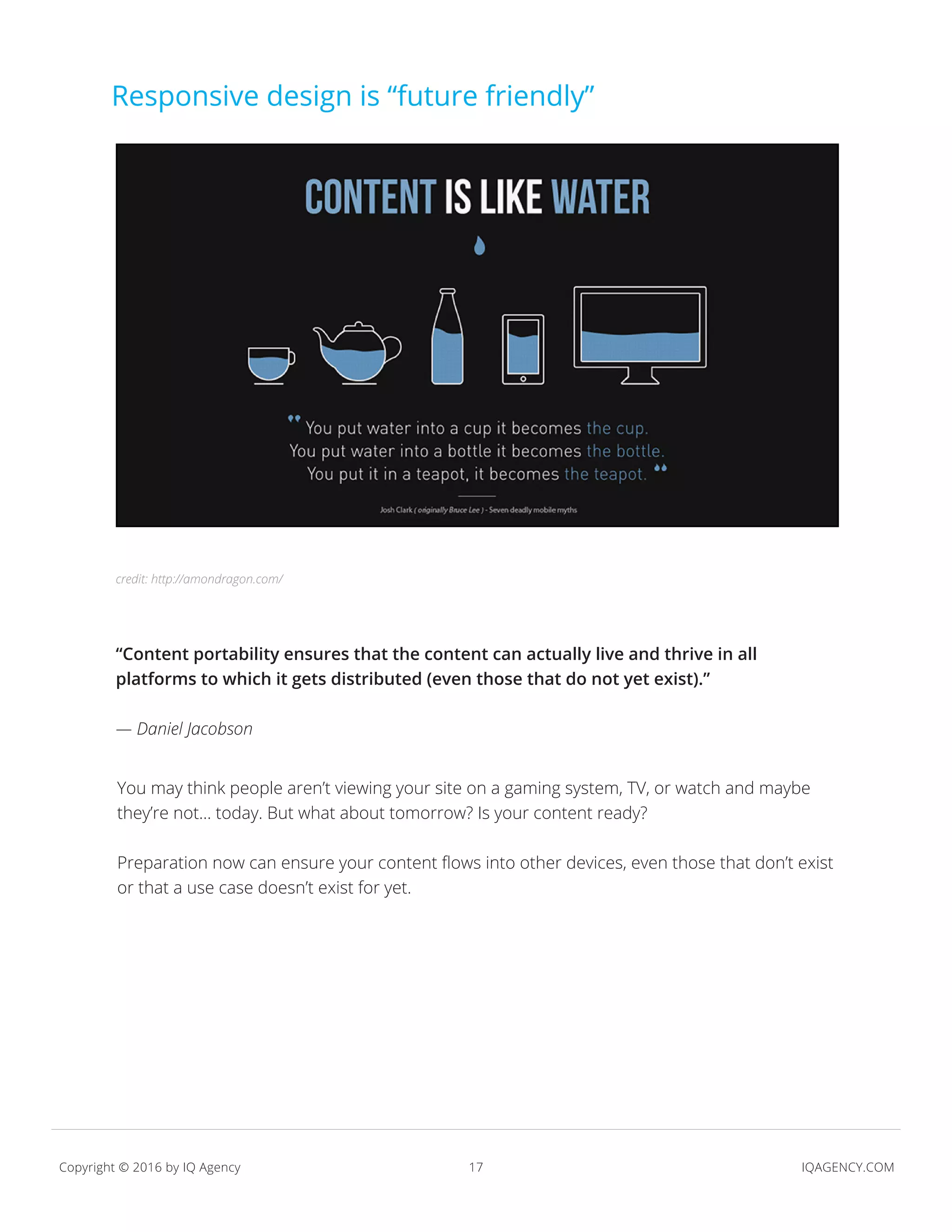 17 IQAGENCY.COMCopyright © 2016 by IQ Agency
Responsive design is “future friendly”
“Content portability ensures that the content can actually live and thrive in all
platforms to which it gets distributed (even those that do not yet exist).”
— Daniel Jacobson
You may think people aren’t viewing your site on a gaming system, TV, or watch and maybe
they’re not... today. But what about tomorrow? Is your content ready?
Preparation now can ensure your content flows into other devices, even those that don’t exist
or that a use case doesn’t exist for yet.
credit: http://amondragon.com/
 