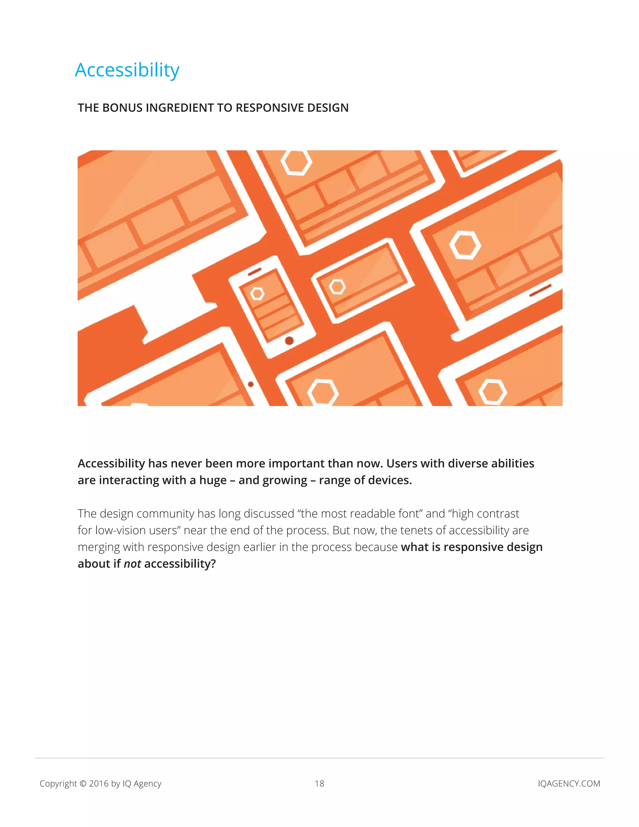 18 IQAGENCY.COMCopyright © 2016 by IQ Agency
Accessibility
Accessibility has never been more important than now. Users with diverse abilities
are interacting with a huge – and growing – range of devices.
The design community has long discussed “the most readable font” and “high contrast
for low-vision users” near the end of the process. But now, the tenets of accessibility are
merging with responsive design earlier in the process because what is responsive design
about if not accessibility?
THE BONUS INGREDIENT TO RESPONSIVE DESIGN
 