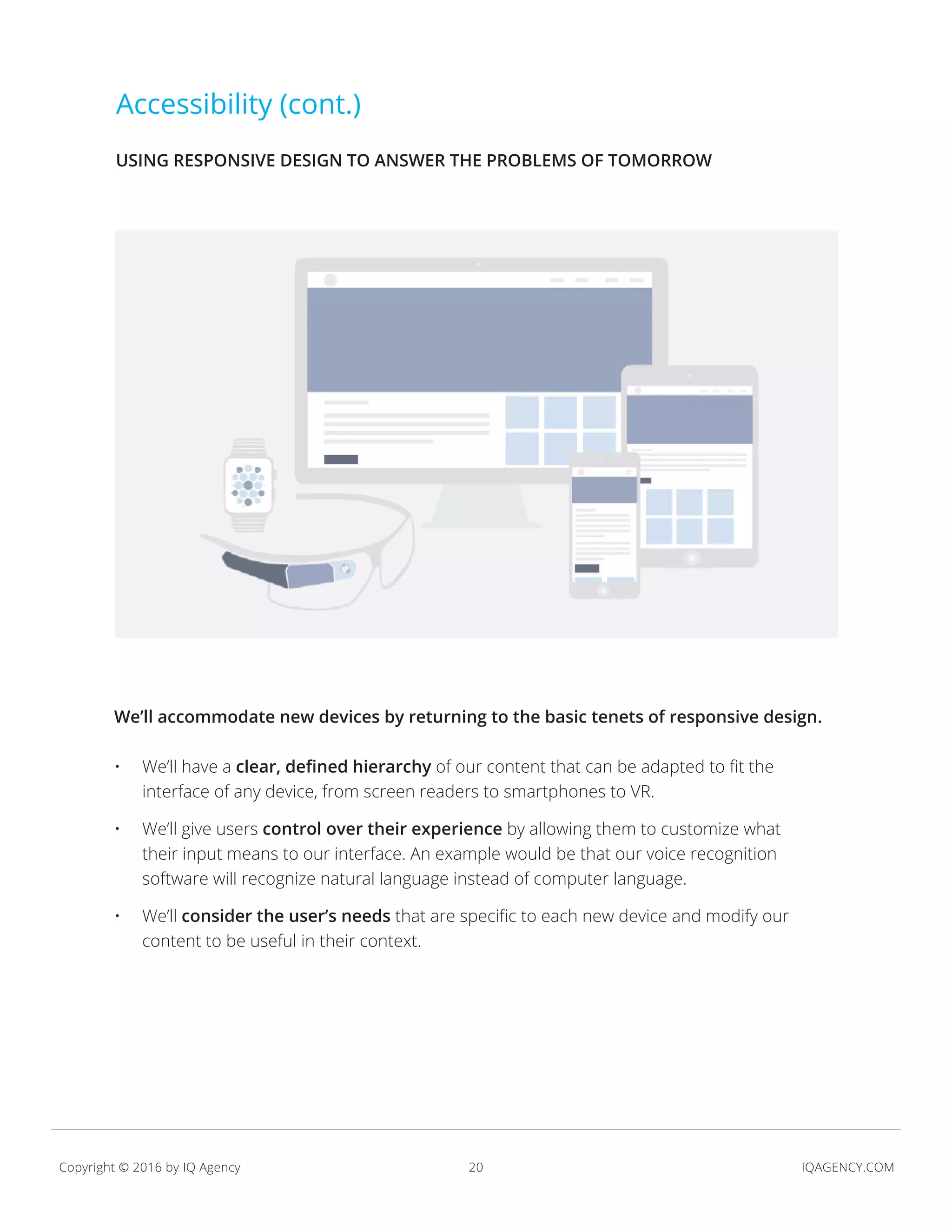 20 IQAGENCY.COMCopyright © 2016 by IQ Agency
Accessibility (cont.)
We’ll accommodate new devices by returning to the basic tenets of responsive design.
•	 We’ll have a clear, defined hierarchy of our content that can be adapted to fit the
interface of any device, from screen readers to smartphones to VR.
•	 We’ll give users control over their experience by allowing them to customize what
their input means to our interface. An example would be that our voice recognition
software will recognize natural language instead of computer language.
•	 We’ll consider the user’s needs that are specific to each new device and modify our
content to be useful in their context.
USING RESPONSIVE DESIGN TO ANSWER THE PROBLEMS OF TOMORROW
 