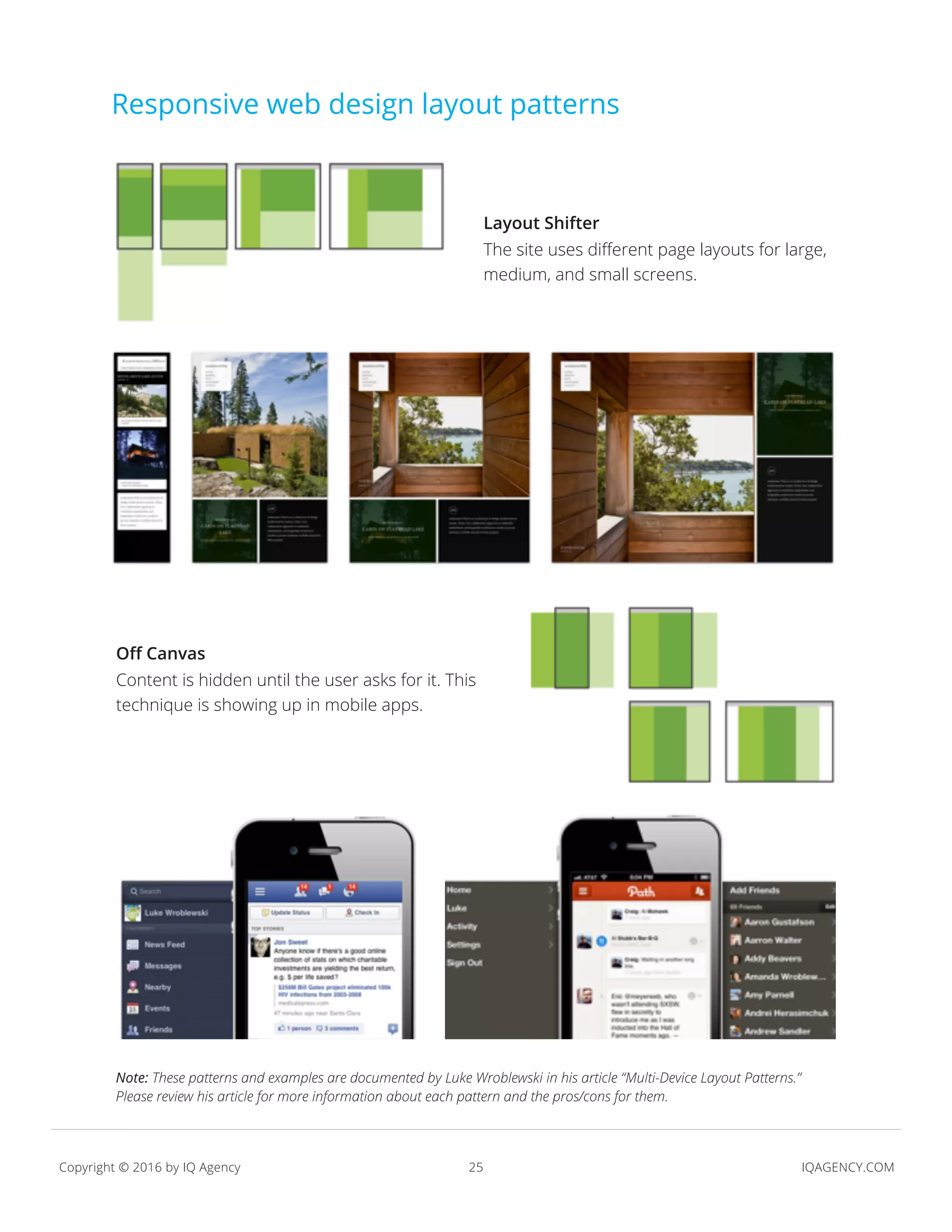 25 IQAGENCY.COMCopyright © 2016 by IQ Agency
Responsive web design layout patterns
Layout Shifter
The site uses different page layouts for large,
medium, and small screens.
Off Canvas
Content is hidden until the user asks for it. This
technique is showing up in mobile apps.
Note: These patterns and examples are documented by Luke Wroblewski in his article “Multi-Device Layout Patterns.”
Please review his article for more information about each pattern and the pros/cons for them.
 