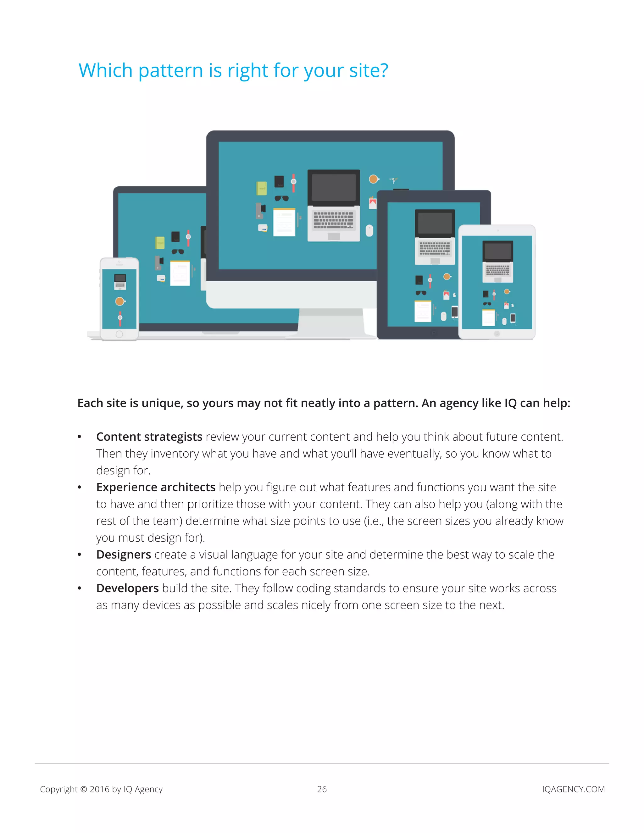 26 IQAGENCY.COMCopyright © 2016 by IQ Agency
Which pattern is right for your site?
Each site is unique, so yours may not fit neatly into a pattern. An agency like IQ can help:
•	 Content strategists review your current content and help you think about future content.
Then they inventory what you have and what you’ll have eventually, so you know what to
design for.
•	 Experience architects help you figure out what features and functions you want the site
to have and then prioritize those with your content. They can also help you (along with the
rest of the team) determine what size points to use (i.e., the screen sizes you already know
you must design for).
•	 Designers create a visual language for your site and determine the best way to scale the
content, features, and functions for each screen size.
•	 Developers build the site. They follow coding standards to ensure your site works across
as many devices as possible and scales nicely from one screen size to the next.
 