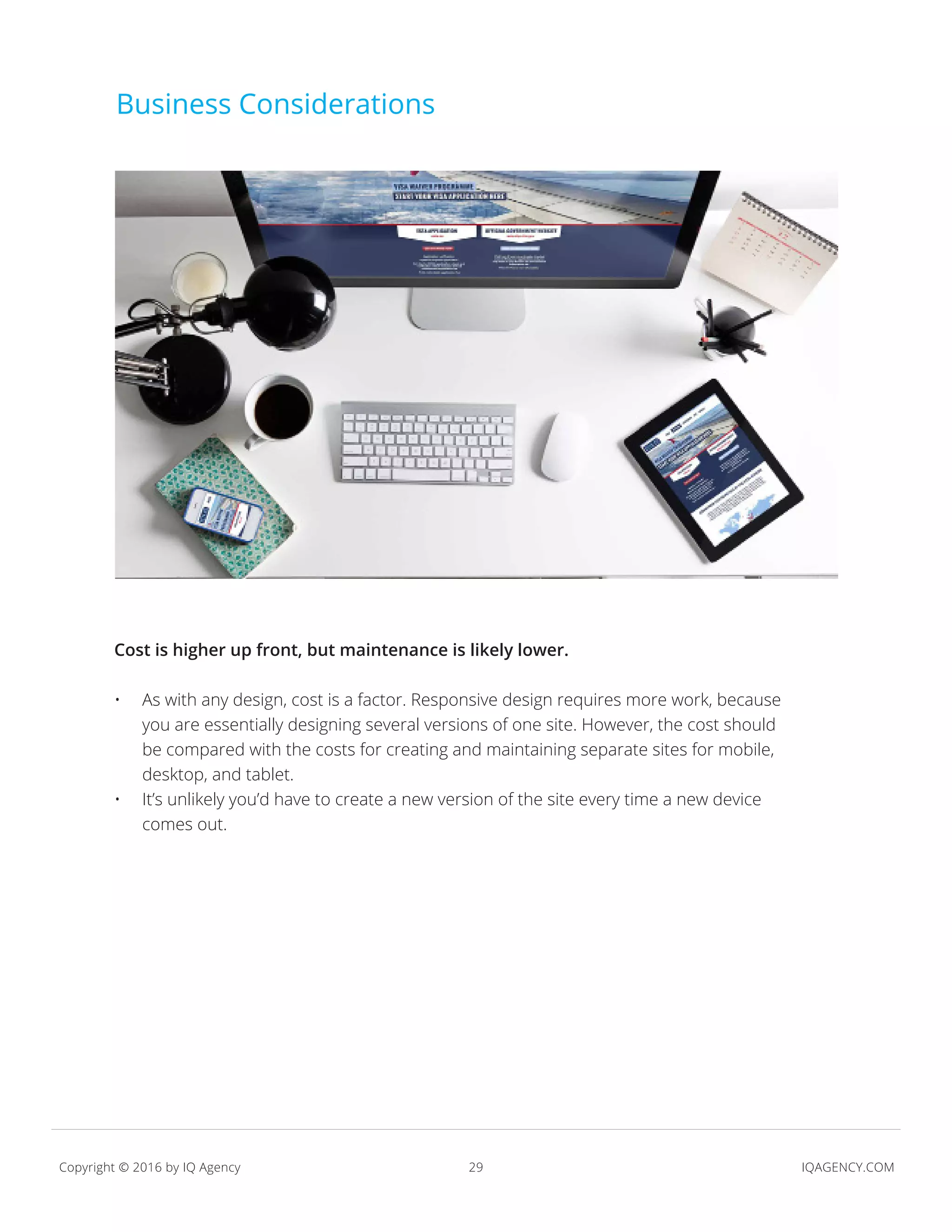 29 IQAGENCY.COMCopyright © 2016 by IQ Agency
Business Considerations
Cost is higher up front, but maintenance is likely lower.
•	 As with any design, cost is a factor. Responsive design requires more work, because
you are essentially designing several versions of one site. However, the cost should
be compared with the costs for creating and maintaining separate sites for mobile,
desktop, and tablet.
•	 It’s unlikely you’d have to create a new version of the site every time a new device
comes out.
 