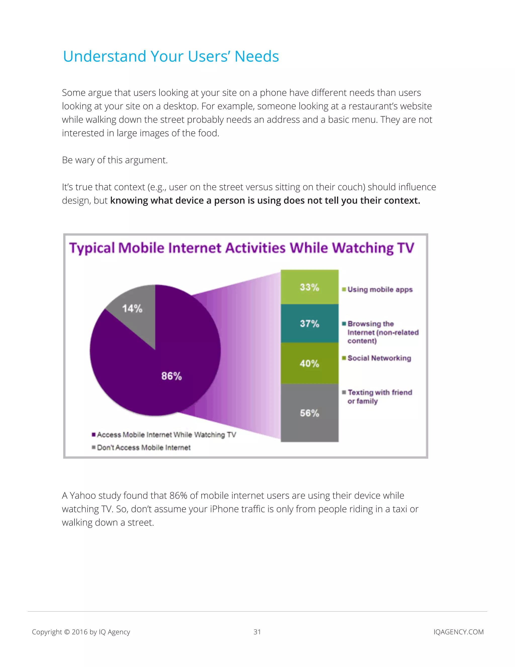 31 IQAGENCY.COMCopyright © 2016 by IQ Agency
Understand Your Users’ Needs
Some argue that users looking at your site on a phone have different needs than users
looking at your site on a desktop. For example, someone looking at a restaurant’s website
while walking down the street probably needs an address and a basic menu. They are not
interested in large images of the food.
Be wary of this argument.
It’s true that context (e.g., user on the street versus sitting on their couch) should influence
design, but knowing what device a person is using does not tell you their context.
A Yahoo study found that 86% of mobile internet users are using their device while
watching TV. So, don’t assume your iPhone traffic is only from people riding in a taxi or
walking down a street.
 